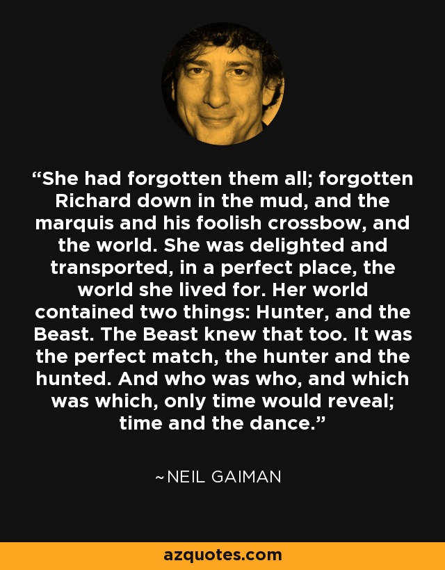 She had forgotten them all; forgotten Richard down in the mud, and the marquis and his foolish crossbow, and the world. She was delighted and transported, in a perfect place, the world she lived for. Her world contained two things: Hunter, and the Beast. The Beast knew that too. It was the perfect match, the hunter and the hunted. And who was who, and which was which, only time would reveal; time and the dance. - Neil Gaiman