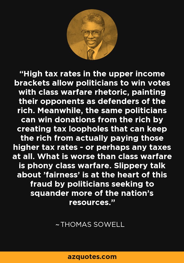 High tax rates in the upper income brackets allow politicians to win votes with class warfare rhetoric, painting their opponents as defenders of the rich. Meanwhile, the same politicians can win donations from the rich by creating tax loopholes that can keep the rich from actually paying those higher tax rates - or perhaps any taxes at all. What is worse than class warfare is phony class warfare. Slippery talk about 'fairness' is at the heart of this fraud by politicians seeking to squander more of the nation's resources. - Thomas Sowell