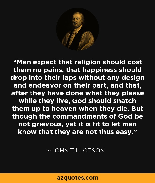 Men expect that religion should cost them no pains, that happiness should drop into their laps without any design and endeavor on their part, and that, after they have done what they please while they live, God should snatch them up to heaven when they die. But though the commandments of God be not grievous, yet it is fit to let men know that they are not thus easy. - John Tillotson