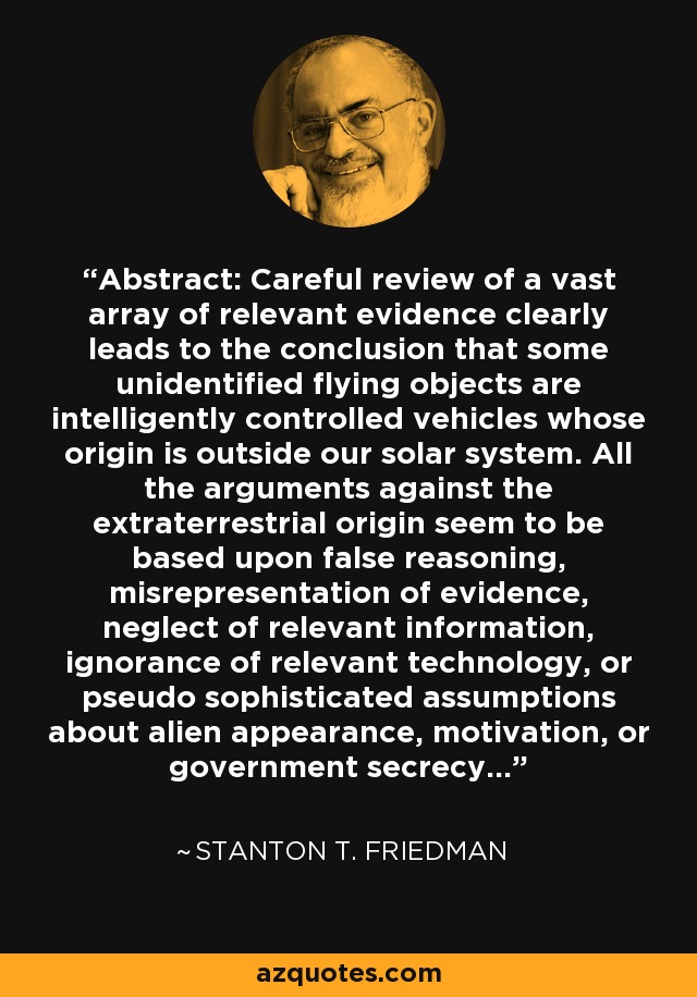 Abstract: Careful review of a vast array of relevant evidence clearly leads to the conclusion that some unidentified flying objects are intelligently controlled vehicles whose origin is outside our solar system. All the arguments against the extraterrestrial origin seem to be based upon false reasoning, misrepresentation of evidence, neglect of relevant information, ignorance of relevant technology, or pseudo sophisticated assumptions about alien appearance, motivation, or government secrecy... - Stanton T. Friedman