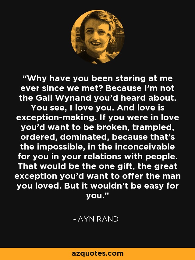 Why have you been staring at me ever since we met? Because I’m not the Gail Wynand you’d heard about. You see, I love you. And love is exception-making. If you were in love you’d want to be broken, trampled, ordered, dominated, because that’s the impossible, in the inconceivable for you in your relations with people. That would be the one gift, the great exception you’d want to offer the man you loved. But it wouldn’t be easy for you. - Ayn Rand