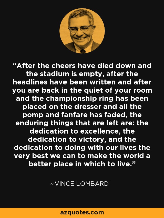 After the cheers have died down and the stadium is empty, after the headlines have been written and after you are back in the quiet of your room and the championship ring has been placed on the dresser and all the pomp and fanfare has faded, the enduring things that are left are: the dedication to excellence, the dedication to victory, and the dedication to doing with our lives the very best we can to make the world a better place in which to live. - Vince Lombardi