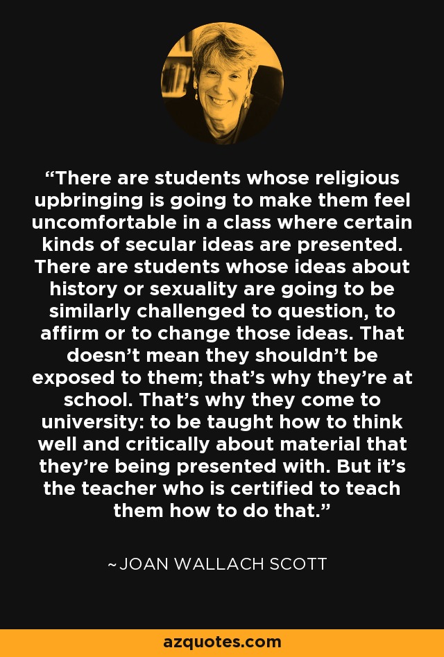 There are students whose religious upbringing is going to make them feel uncomfortable in a class where certain kinds of secular ideas are presented. There are students whose ideas about history or sexuality are going to be similarly challenged to question, to affirm or to change those ideas. That doesn't mean they shouldn't be exposed to them; that's why they're at school. That's why they come to university: to be taught how to think well and critically about material that they're being presented with. But it's the teacher who is certified to teach them how to do that. - Joan Wallach Scott
