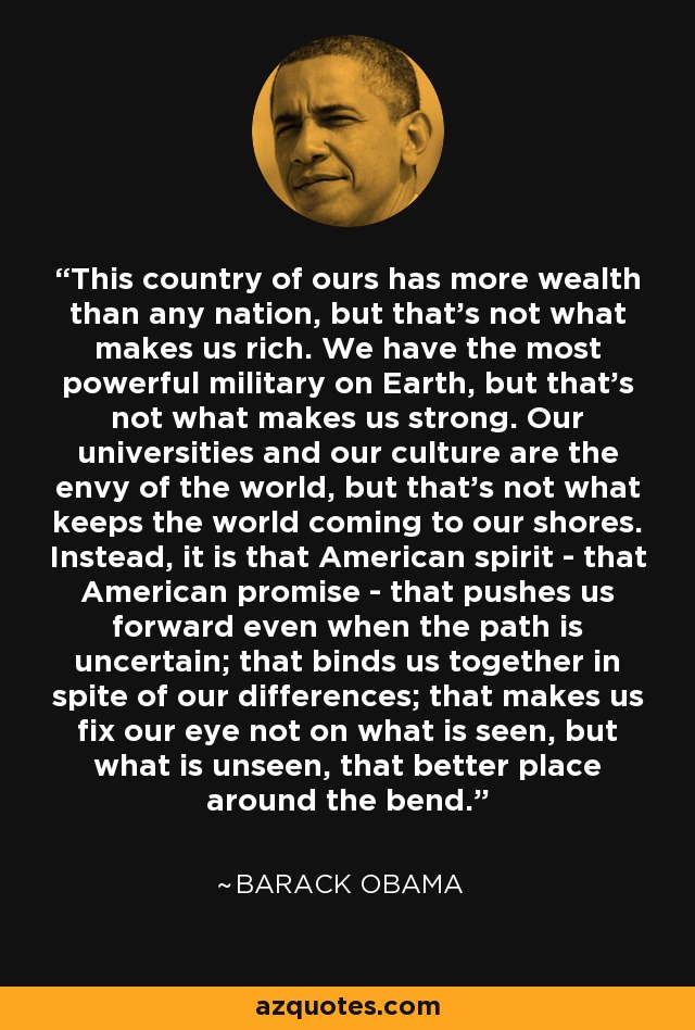 This country of ours has more wealth than any nation, but that's not what makes us rich. We have the most powerful military on Earth, but that's not what makes us strong. Our universities and our culture are the envy of the world, but that's not what keeps the world coming to our shores. Instead, it is that American spirit - that American promise - that pushes us forward even when the path is uncertain; that binds us together in spite of our differences; that makes us fix our eye not on what is seen, but what is unseen, that better place around the bend. - Barack Obama