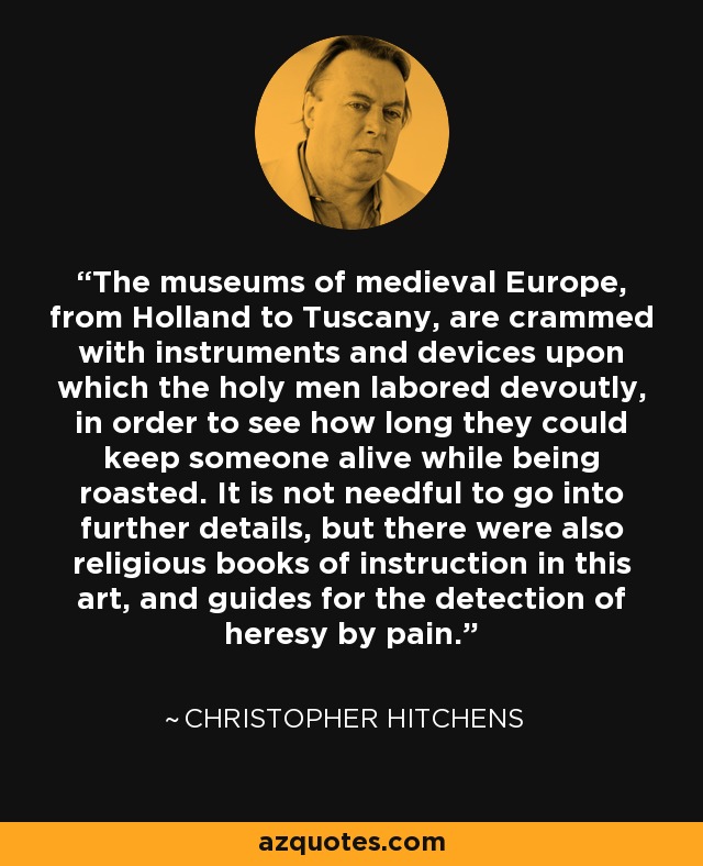 The museums of medieval Europe, from Holland to Tuscany, are crammed with instruments and devices upon which the holy men labored devoutly, in order to see how long they could keep someone alive while being roasted. It is not needful to go into further details, but there were also religious books of instruction in this art, and guides for the detection of heresy by pain. - Christopher Hitchens