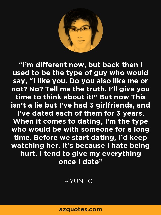 I'm different now, but back then I used to be the type of guy who would say, “I like you. Do you also like me or not? No? Tell me the truth. I'll give you time to think about it!” But now This isn't a lie but I've had 3 girlfriends, and I've dated each of them for 3 years. When it comes to dating, I'm the type who would be with someone for a long time. Before we start dating, I'd keep watching her. It's because I hate being hurt. I tend to give my everything once I date - Yunho