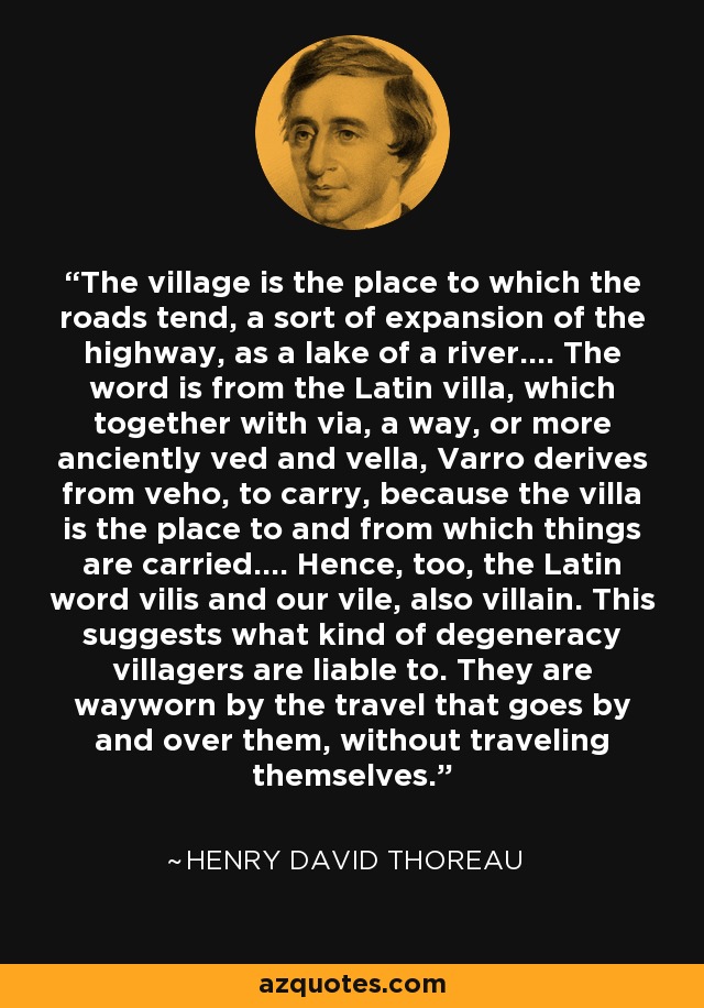 The village is the place to which the roads tend, a sort of expansion of the highway, as a lake of a river.... The word is from the Latin villa, which together with via, a way, or more anciently ved and vella, Varro derives from veho, to carry, because the villa is the place to and from which things are carried.... Hence, too, the Latin word vilis and our vile, also villain. This suggests what kind of degeneracy villagers are liable to. They are wayworn by the travel that goes by and over them, without traveling themselves. - Henry David Thoreau