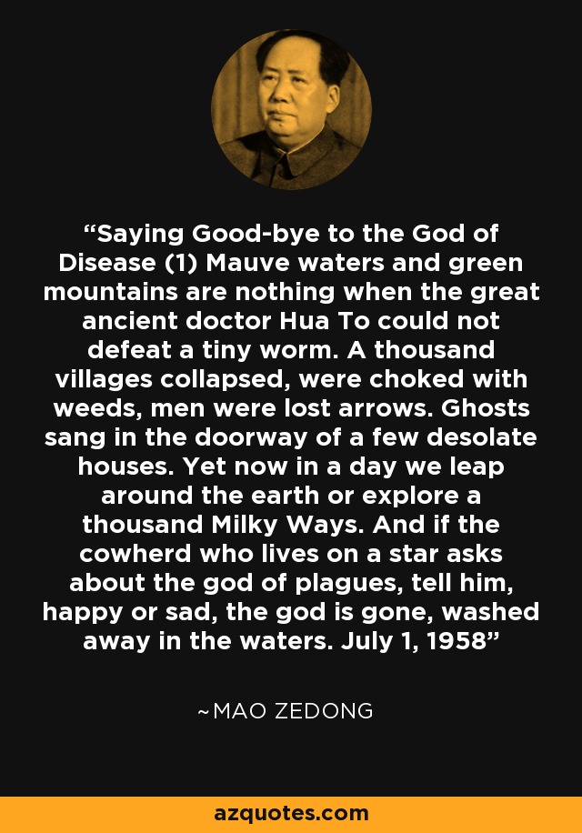 Saying Good-bye to the God of Disease (1) Mauve waters and green mountains are nothing when the great ancient doctor Hua To could not defeat a tiny worm. A thousand villages collapsed, were choked with weeds, men were lost arrows. Ghosts sang in the doorway of a few desolate houses. Yet now in a day we leap around the earth or explore a thousand Milky Ways. And if the cowherd who lives on a star asks about the god of plagues, tell him, happy or sad, the god is gone, washed away in the waters. July 1, 1958 - Mao Zedong