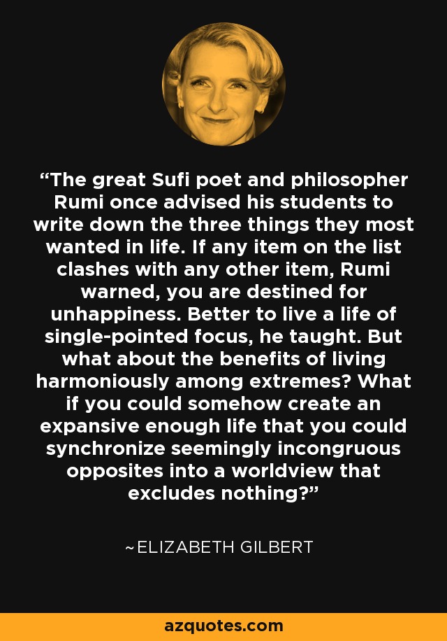 The great Sufi poet and philosopher Rumi once advised his students to write down the three things they most wanted in life. If any item on the list clashes with any other item, Rumi warned, you are destined for unhappiness. Better to live a life of single-pointed focus, he taught. But what about the benefits of living harmoniously among extremes? What if you could somehow create an expansive enough life that you could synchronize seemingly incongruous opposites into a worldview that excludes nothing? - Elizabeth Gilbert