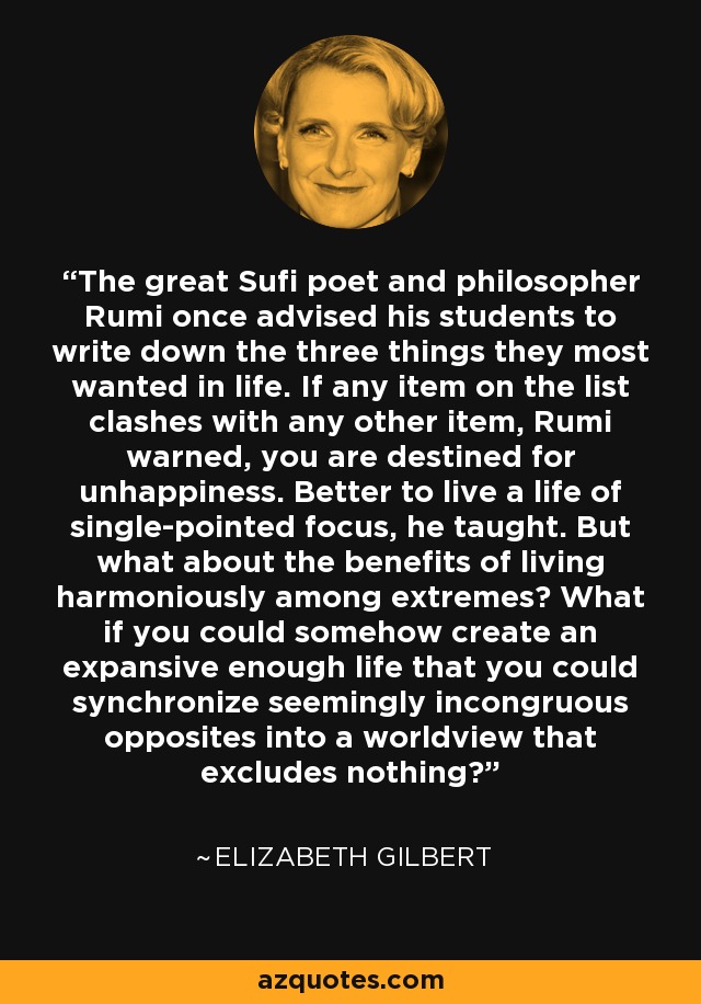 The great Sufi poet and philosopher Rumi once advised his students to write down the three things they most wanted in life. If any item on the list clashes with any other item, Rumi warned, you are destined for unhappiness. Better to live a life of single-pointed focus, he taught. But what about the benefits of living harmoniously among extremes? What if you could somehow create an expansive enough life that you could synchronize seemingly incongruous opposites into a worldview that excludes nothing? - Elizabeth Gilbert
