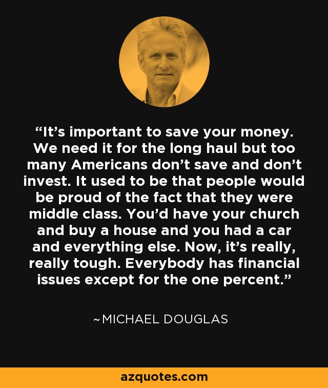 It's important to save your money. We need it for the long haul but too many Americans don't save and don't invest. It used to be that people would be proud of the fact that they were middle class. You'd have your church and buy a house and you had a car and everything else. Now, it's really, really tough. Everybody has financial issues except for the one percent. - Michael Douglas