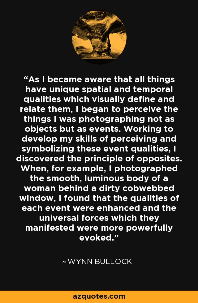 As I became aware that all things have unique spatial and temporal qualities which visually define and relate them, I began to perceive the things I was photographing not as objects but as events. Working to develop my skills of perceiving and symbolizing these event qualities, I discovered the principle of opposites. When, for example, I photographed the smooth, luminous body of a woman behind a dirty cobwebbed window, I found that the qualities of each event were enhanced and the universal forces which they manifested were more powerfully evoked. - Wynn Bullock