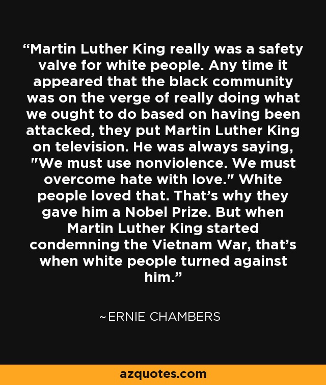 Martin Luther King really was a safety valve for white people. Any time it appeared that the black community was on the verge of really doing what we ought to do based on having been attacked, they put Martin Luther King on television. He was always saying, 