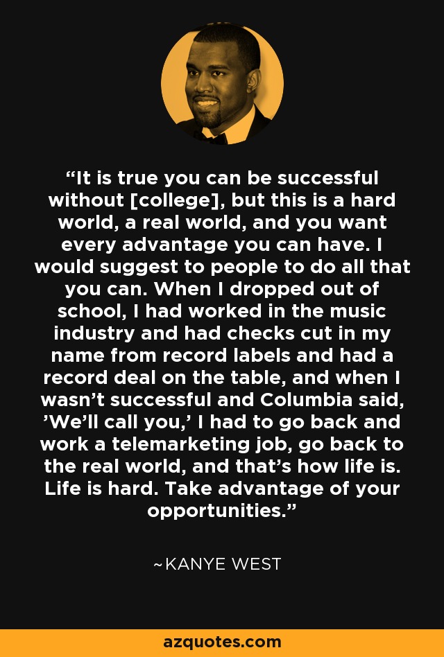 It is true you can be successful without [college], but this is a hard world, a real world, and you want every advantage you can have. I would suggest to people to do all that you can. When I dropped out of school, I had worked in the music industry and had checks cut in my name from record labels and had a record deal on the table, and when I wasn’t successful and Columbia said, ’We’ll call you,’ I had to go back and work a telemarketing job, go back to the real world, and that’s how life is. Life is hard. Take advantage of your opportunities. - Kanye West
