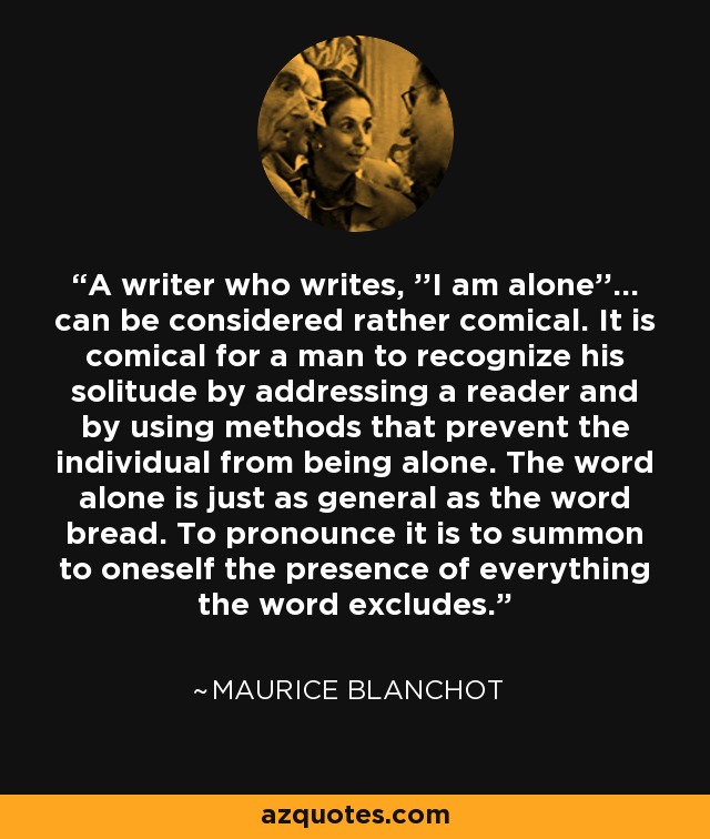 A writer who writes, ''I am alone''... can be considered rather comical. It is comical for a man to recognize his solitude by addressing a reader and by using methods that prevent the individual from being alone. The word alone is just as general as the word bread. To pronounce it is to summon to oneself the presence of everything the word excludes. - Maurice Blanchot