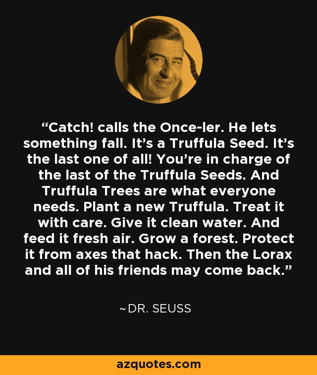 Catch! calls the Once-ler. He lets something fall. It's a Truffula Seed. It's the last one of all! You're in charge of the last of the Truffula Seeds. And Truffula Trees are what everyone needs. Plant a new Truffula. Treat it with care. Give it clean water. And feed it fresh air. Grow a forest. Protect it from axes that hack. Then the Lorax and all of his friends may come back. - Dr. Seuss