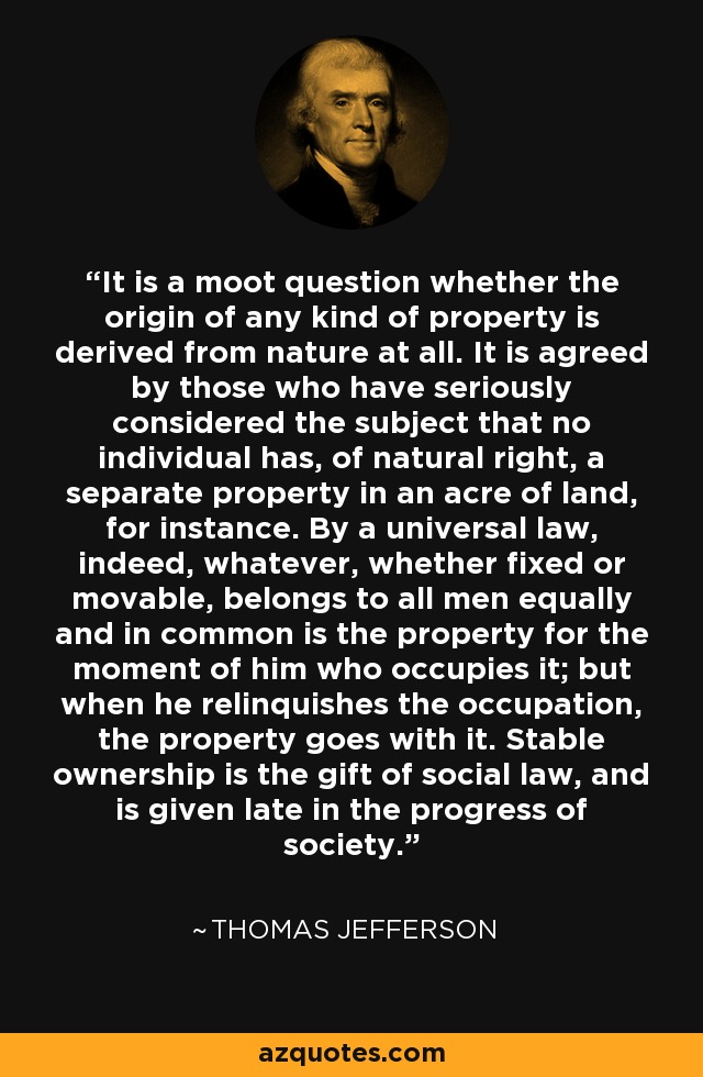 It is a moot question whether the origin of any kind of property is derived from nature at all. It is agreed by those who have seriously considered the subject that no individual has, of natural right, a separate property in an acre of land, for instance. By a universal law, indeed, whatever, whether fixed or movable, belongs to all men equally and in common is the property for the moment of him who occupies it; but when he relinquishes the occupation, the property goes with it. Stable ownership is the gift of social law, and is given late in the progress of society. - Thomas Jefferson