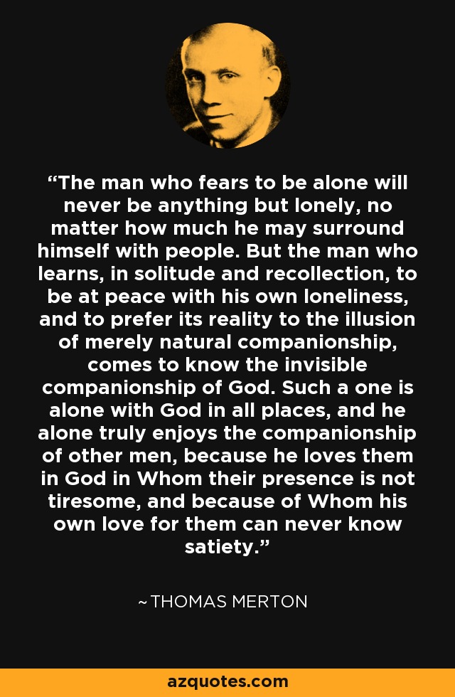 The man who fears to be alone will never be anything but lonely, no matter how much he may surround himself with people. But the man who learns, in solitude and recollection, to be at peace with his own loneliness, and to prefer its reality to the illusion of merely natural companionship, comes to know the invisible companionship of God. Such a one is alone with God in all places, and he alone truly enjoys the companionship of other men, because he loves them in God in Whom their presence is not tiresome, and because of Whom his own love for them can never know satiety. - Thomas Merton