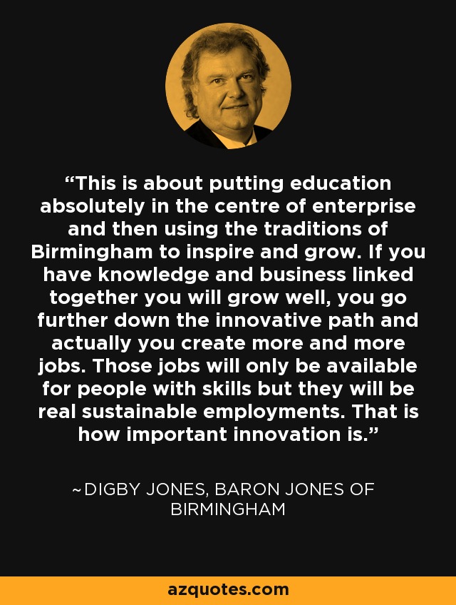 This is about putting education absolutely in the centre of enterprise and then using the traditions of Birmingham to inspire and grow. If you have knowledge and business linked together you will grow well, you go further down the innovative path and actually you create more and more jobs. Those jobs will only be available for people with skills but they will be real sustainable employments. That is how important innovation is. - Digby Jones, Baron Jones of Birmingham