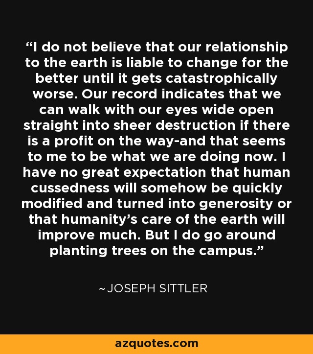 I do not believe that our relationship to the earth is liable to change for the better until it gets catastrophically worse. Our record indicates that we can walk with our eyes wide open straight into sheer destruction if there is a profit on the way-and that seems to me to be what we are doing now. I have no great expectation that human cussedness will somehow be quickly modified and turned into generosity or that humanity's care of the earth will improve much. But I do go around planting trees on the campus. - Joseph Sittler