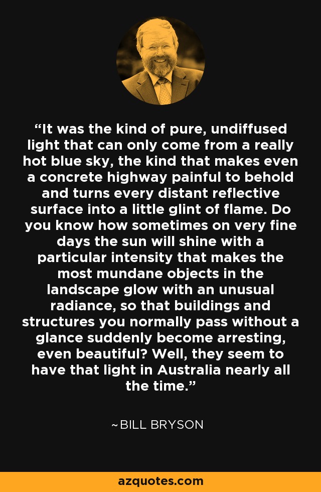 It was the kind of pure, undiffused light that can only come from a really hot blue sky, the kind that makes even a concrete highway painful to behold and turns every distant reflective surface into a little glint of flame. Do you know how sometimes on very fine days the sun will shine with a particular intensity that makes the most mundane objects in the landscape glow with an unusual radiance, so that buildings and structures you normally pass without a glance suddenly become arresting, even beautiful? Well, they seem to have that light in Australia nearly all the time. - Bill Bryson