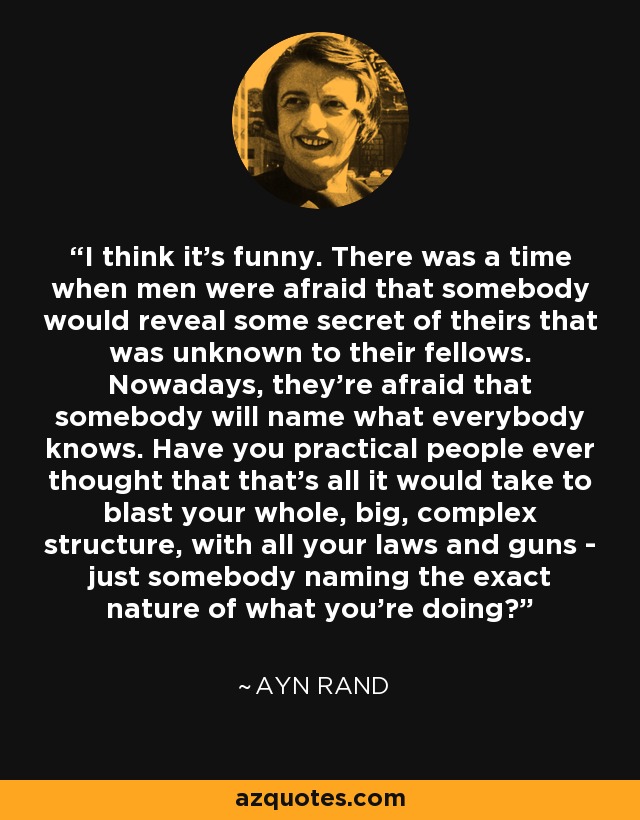 I think it's funny. There was a time when men were afraid that somebody would reveal some secret of theirs that was unknown to their fellows. Nowadays, they're afraid that somebody will name what everybody knows. Have you practical people ever thought that that's all it would take to blast your whole, big, complex structure, with all your laws and guns - just somebody naming the exact nature of what you're doing? - Ayn Rand