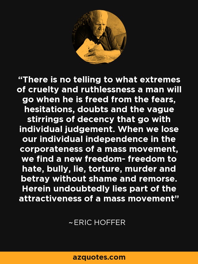 There is no telling to what extremes of cruelty and ruthlessness a man will go when he is freed from the fears, hesitations, doubts and the vague stirrings of decency that go with individual judgement. When we lose our individual independence in the corporateness of a mass movement, we find a new freedom- freedom to hate, bully, lie, torture, murder and betray without shame and remorse. Herein undoubtedly lies part of the attractiveness of a mass movement - Eric Hoffer
