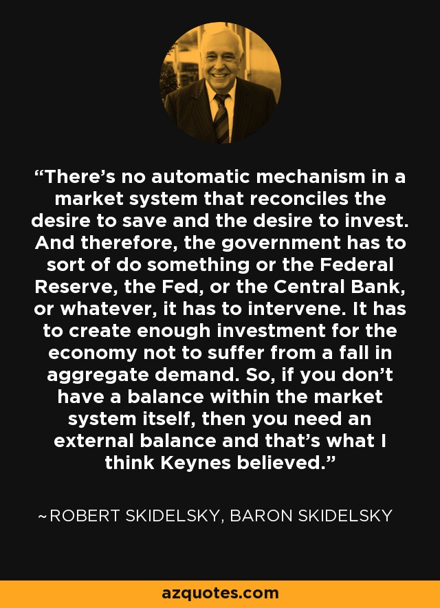 There's no automatic mechanism in a market system that reconciles the desire to save and the desire to invest. And therefore, the government has to sort of do something or the Federal Reserve, the Fed, or the Central Bank, or whatever, it has to intervene. It has to create enough investment for the economy not to suffer from a fall in aggregate demand. So, if you don't have a balance within the market system itself, then you need an external balance and that's what I think Keynes believed. - Robert Skidelsky, Baron Skidelsky