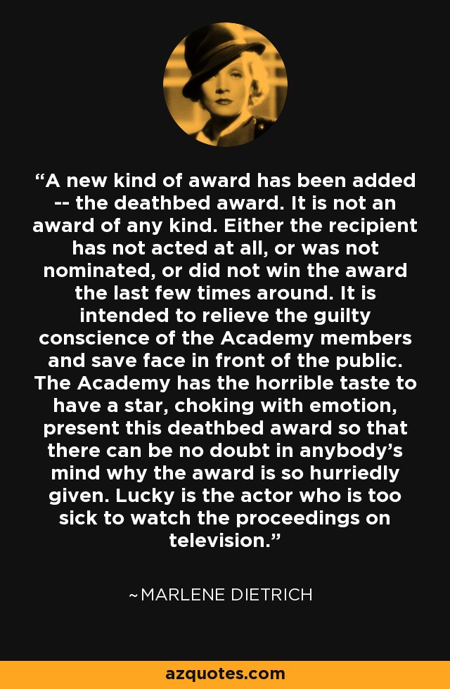 A new kind of award has been added -- the deathbed award. It is not an award of any kind. Either the recipient has not acted at all, or was not nominated, or did not win the award the last few times around. It is intended to relieve the guilty conscience of the Academy members and save face in front of the public. The Academy has the horrible taste to have a star, choking with emotion, present this deathbed award so that there can be no doubt in anybody's mind why the award is so hurriedly given. Lucky is the actor who is too sick to watch the proceedings on television. - Marlene Dietrich