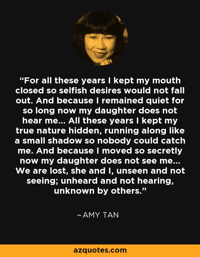 For all these years I kept my mouth closed so selfish desires would not fall out. And because I remained quiet for so long now my daughter does not hear me... All these years I kept my true nature hidden, running along like a small shadow so nobody could catch me. And because I moved so secretly now my daughter does not see me... We are lost, she and I, unseen and not seeing; unheard and not hearing, unknown by others. - Amy Tan