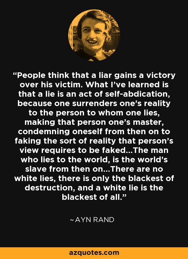 People think that a liar gains a victory over his victim. What I’ve learned is that a lie is an act of self-abdication, because one surrenders one’s reality to the person to whom one lies, making that person one’s master, condemning oneself from then on to faking the sort of reality that person’s view requires to be faked…The man who lies to the world, is the world’s slave from then on…There are no white lies, there is only the blackest of destruction, and a white lie is the blackest of all. - Ayn Rand