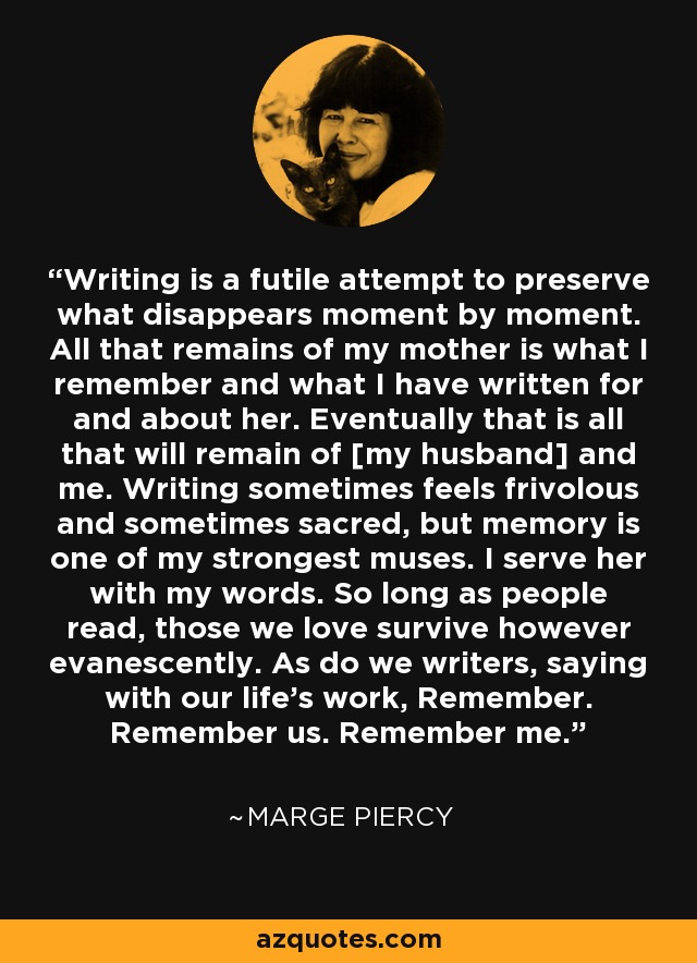 Writing is a futile attempt to preserve what disappears moment by moment. All that remains of my mother is what I remember and what I have written for and about her. Eventually that is all that will remain of [my husband] and me. Writing sometimes feels frivolous and sometimes sacred, but memory is one of my strongest muses. I serve her with my words. So long as people read, those we love survive however evanescently. As do we writers, saying with our life's work, Remember. Remember us. Remember me. - Marge Piercy