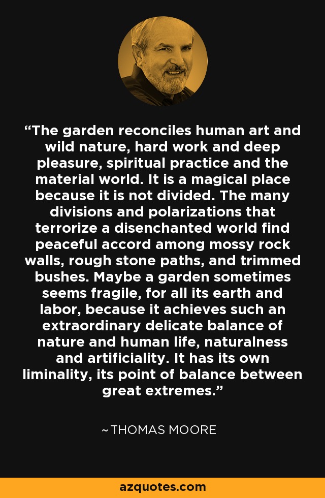 The garden reconciles human art and wild nature, hard work and deep pleasure, spiritual practice and the material world. It is a magical place because it is not divided. The many divisions and polarizations that terrorize a disenchanted world find peaceful accord among mossy rock walls, rough stone paths, and trimmed bushes. Maybe a garden sometimes seems fragile, for all its earth and labor, because it achieves such an extraordinary delicate balance of nature and human life, naturalness and artificiality. It has its own liminality, its point of balance between great extremes. - Thomas  Moore