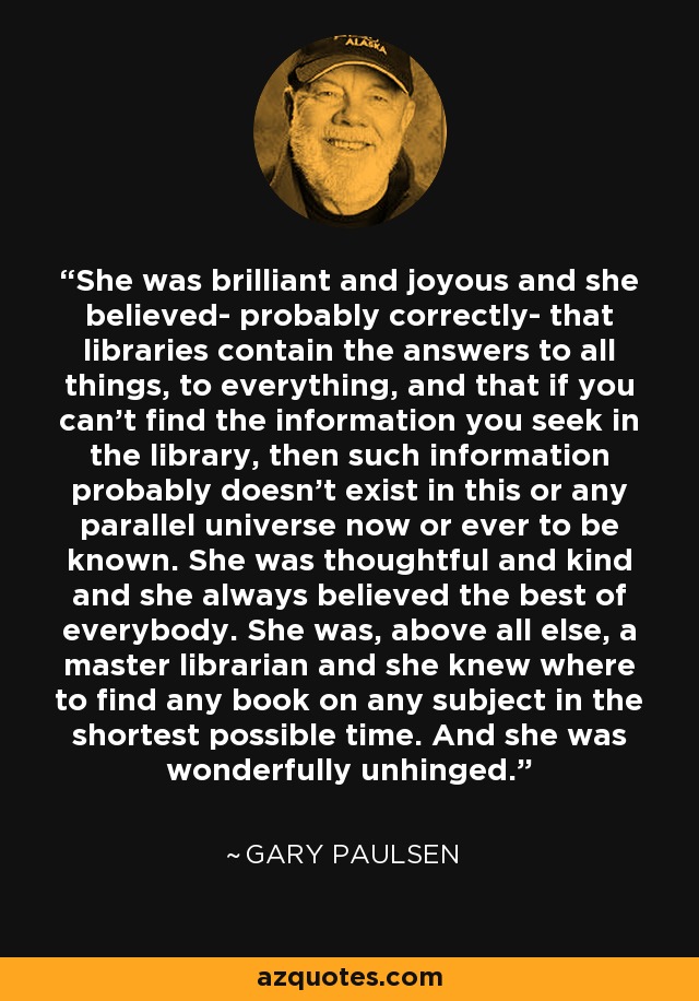 She was brilliant and joyous and she believed- probably correctly- that libraries contain the answers to all things, to everything, and that if you can't find the information you seek in the library, then such information probably doesn't exist in this or any parallel universe now or ever to be known. She was thoughtful and kind and she always believed the best of everybody. She was, above all else, a master librarian and she knew where to find any book on any subject in the shortest possible time. And she was wonderfully unhinged. - Gary Paulsen