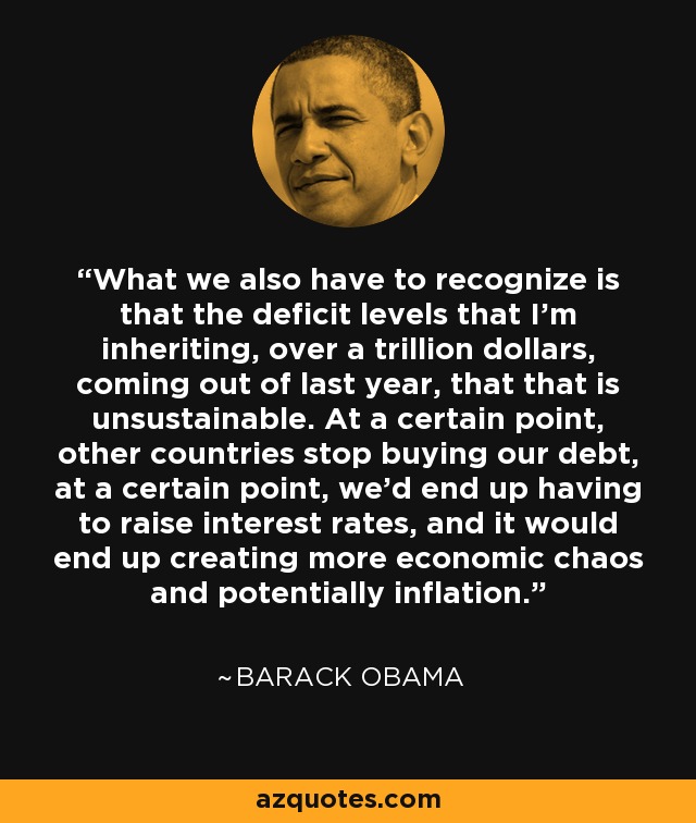 What we also have to recognize is that the deficit levels that I'm inheriting, over a trillion dollars, coming out of last year, that that is unsustainable. At a certain point, other countries stop buying our debt, at a certain point, we'd end up having to raise interest rates, and it would end up creating more economic chaos and potentially inflation. - Barack Obama