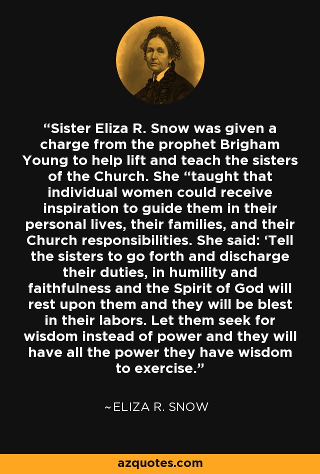 Sister Eliza R. Snow was given a charge from the prophet Brigham Young to help lift and teach the sisters of the Church. She “taught that individual women could receive inspiration to guide them in their personal lives, their families, and their Church responsibilities. She said: ‘Tell the sisters to go forth and discharge their duties, in humility and faithfulness and the Spirit of God will rest upon them and they will be blest in their labors. Let them seek for wisdom instead of power and they will have all the power they have wisdom to exercise.’ - Eliza R. Snow