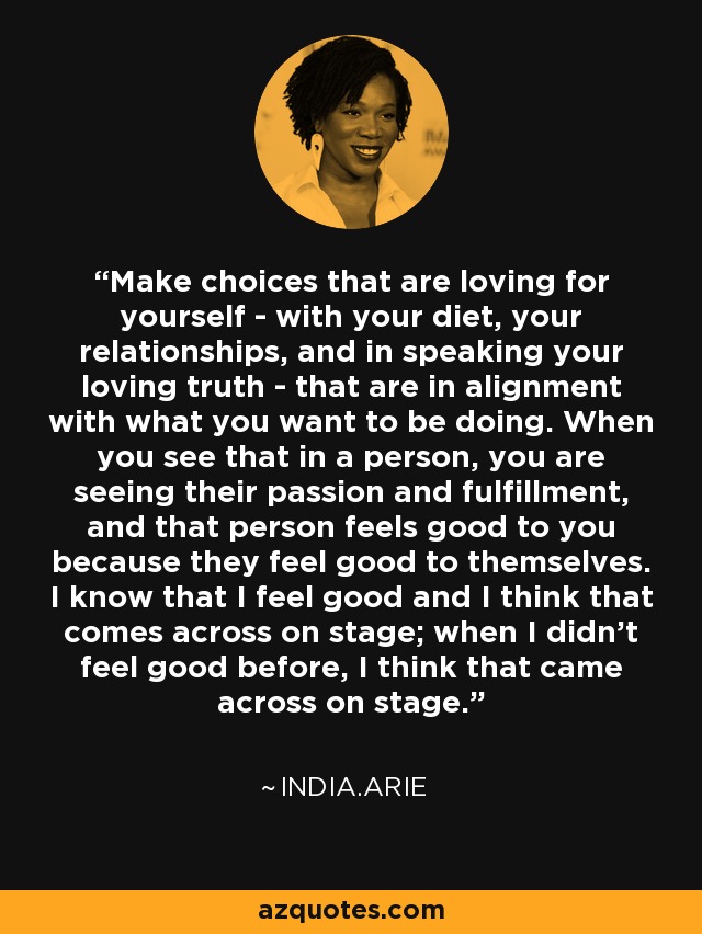 Make choices that are loving for yourself - with your diet, your relationships, and in speaking your loving truth - that are in alignment with what you want to be doing. When you see that in a person, you are seeing their passion and fulfillment, and that person feels good to you because they feel good to themselves. I know that I feel good and I think that comes across on stage; when I didn't feel good before, I think that came across on stage. - India.Arie