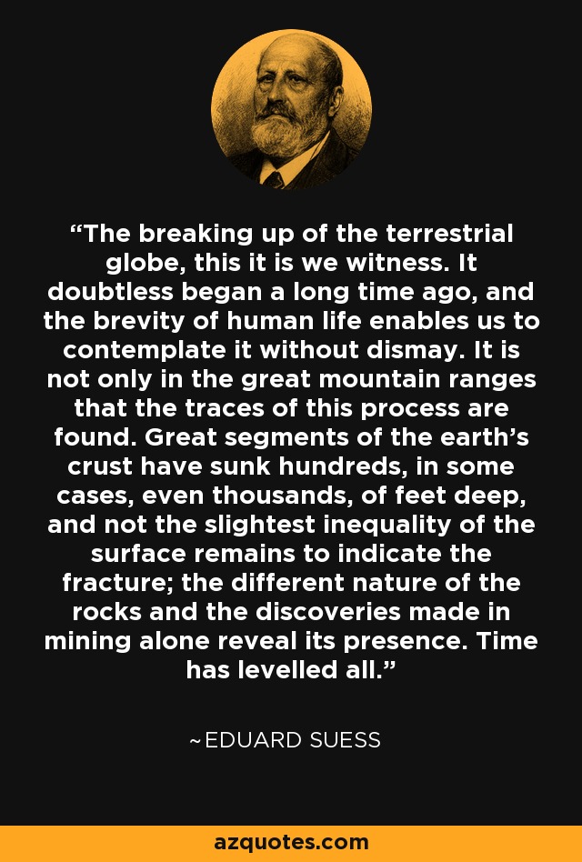 The breaking up of the terrestrial globe, this it is we witness. It doubtless began a long time ago, and the brevity of human life enables us to contemplate it without dismay. It is not only in the great mountain ranges that the traces of this process are found. Great segments of the earth's crust have sunk hundreds, in some cases, even thousands, of feet deep, and not the slightest inequality of the surface remains to indicate the fracture; the different nature of the rocks and the discoveries made in mining alone reveal its presence. Time has levelled all. - Eduard Suess