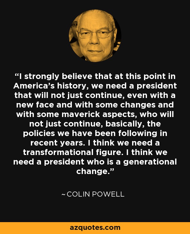I strongly believe that at this point in America's history, we need a president that will not just continue, even with a new face and with some changes and with some maverick aspects, who will not just continue, basically, the policies we have been following in recent years. I think we need a transformational figure. I think we need a president who is a generational change. - Colin Powell