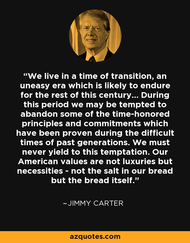 We live in a time of transition, an uneasy era which is likely to endure for the rest of this century... During this period we may be tempted to abandon some of the time-honored principles and commitments which have been proven during the difficult times of past generations. We must never yield to this temptation. Our American values are not luxuries but necessities - not the salt in our bread but the bread itself. - Jimmy Carter