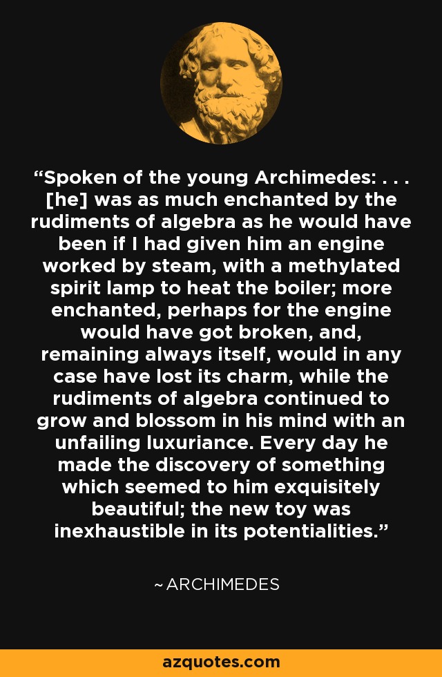 Spoken of the young Archimedes: . . . [he] was as much enchanted by the rudiments of algebra as he would have been if I had given him an engine worked by steam, with a methylated spirit lamp to heat the boiler; more enchanted, perhaps for the engine would have got broken, and, remaining always itself, would in any case have lost its charm, while the rudiments of algebra continued to grow and blossom in his mind with an unfailing luxuriance. Every day he made the discovery of something which seemed to him exquisitely beautiful; the new toy was inexhaustible in its potentialities. - Archimedes