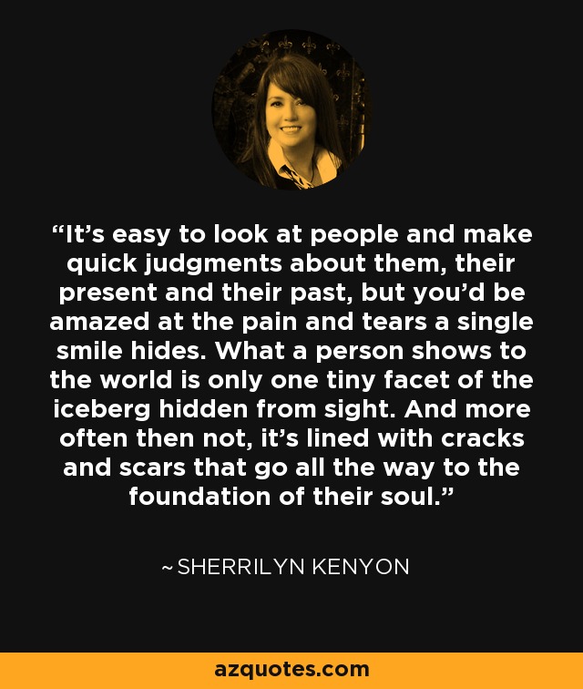 It's easy to look at people and make quick judgments about them, their present and their past, but you'd be amazed at the pain and tears a single smile hides. What a person shows to the world is only one tiny facet of the iceberg hidden from sight. And more often then not, it's lined with cracks and scars that go all the way to the foundation of their soul. - Sherrilyn Kenyon