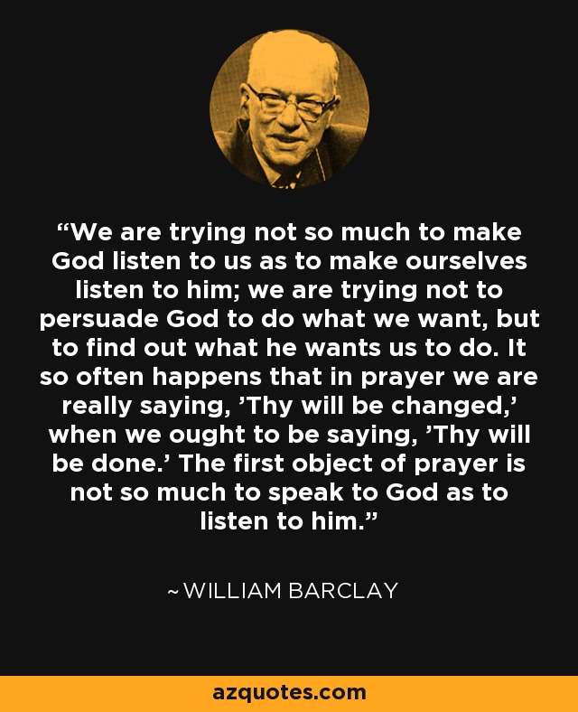 We are trying not so much to make God listen to us as to make ourselves listen to him; we are trying not to persuade God to do what we want, but to find out what he wants us to do. It so often happens that in prayer we are really saying, 'Thy will be changed,' when we ought to be saying, 'Thy will be done.' The first object of prayer is not so much to speak to God as to listen to him. - William Barclay