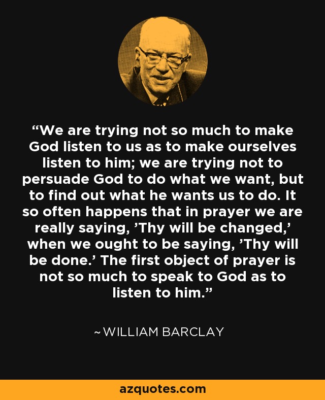 We are trying not so much to make God listen to us as to make ourselves listen to him; we are trying not to persuade God to do what we want, but to find out what he wants us to do. It so often happens that in prayer we are really saying, 'Thy will be changed,' when we ought to be saying, 'Thy will be done.' The first object of prayer is not so much to speak to God as to listen to him. - William Barclay