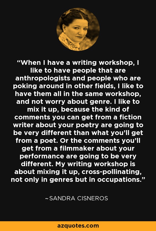 When I have a writing workshop, I like to have people that are anthropologists and people who are poking around in other fields, I like to have them all in the same workshop, and not worry about genre. I like to mix it up, because the kind of comments you can get from a fiction writer about your poetry are going to be very different than what you'll get from a poet. Or the comments you'll get from a filmmaker about your performance are going to be very different. My writing workshop is about mixing it up, cross-pollinating, not only in genres but in occupations. - Sandra Cisneros