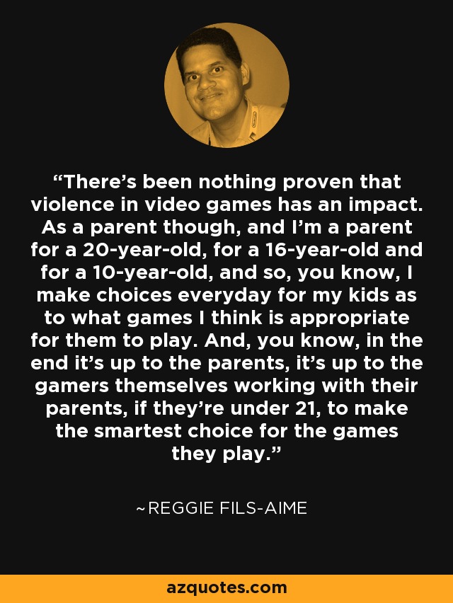 There's been nothing proven that violence in video games has an impact. As a parent though, and I'm a parent for a 20-year-old, for a 16-year-old and for a 10-year-old, and so, you know, I make choices everyday for my kids as to what games I think is appropriate for them to play. And, you know, in the end it's up to the parents, it's up to the gamers themselves working with their parents, if they're under 21, to make the smartest choice for the games they play. - Reggie Fils-Aime