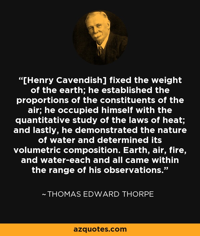 [Henry Cavendish] fixed the weight of the earth; he established the proportions of the constituents of the air; he occupied himself with the quantitative study of the laws of heat; and lastly, he demonstrated the nature of water and determined its volumetric composition. Earth, air, fire, and water-each and all came within the range of his observations. - Thomas Edward Thorpe