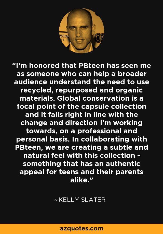 I’m honored that PBteen has seen me as someone who can help a broader audience understand the need to use recycled, repurposed and organic materials. Global conservation is a focal point of the capsule collection and it falls right in line with the change and direction I’m working towards, on a professional and personal basis. In collaborating with PBteen, we are creating a subtle and natural feel with this collection - something that has an authentic appeal for teens and their parents alike. - Kelly Slater