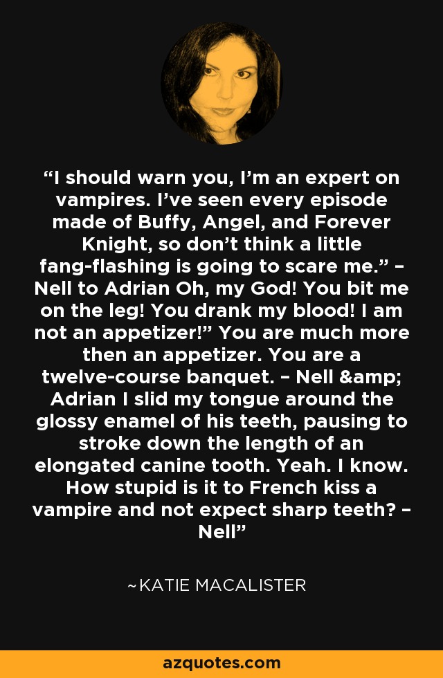 I should warn you, I’m an expert on vampires. I’ve seen every episode made of Buffy, Angel, and Forever Knight, so don’t think a little fang-flashing is going to scare me.” – Nell to Adrian Oh, my God! You bit me on the leg! You drank my blood! I am not an appetizer!” You are much more then an appetizer. You are a twelve-course banquet. – Nell & Adrian I slid my tongue around the glossy enamel of his teeth, pausing to stroke down the length of an elongated canine tooth. Yeah. I know. How stupid is it to French kiss a vampire and not expect sharp teeth? – Nell - Katie MacAlister