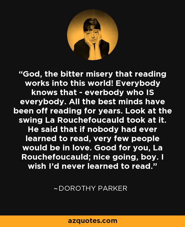 God, the bitter misery that reading works into this world! Everybody knows that - everbody who IS everybody. All the best minds have been off reading for years. Look at the swing La Rouchefoucauld took at it. He said that if nobody had ever learned to read, very few people would be in love. Good for you, La Rouchefoucauld; nice going, boy. I wish I’d never learned to read. - Dorothy Parker